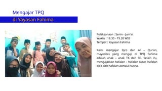 Mengajar TPQ
di Yayasan Fahima
Pelaksanaan : Senin - Jum'at
Waktu : 18.30 - 19.30 WIB
Tempat : Yayasan Fahima
Kami mengajar Iqro dan Al – Qur’an,
mayoritas yang mengaji di TPQ Fahima
adalah anak – anak TK dan SD. Selain itu,
mengajarkan hafalan – hafalan surat, hafalan
do'a dan hafalan asmaul husna.
 