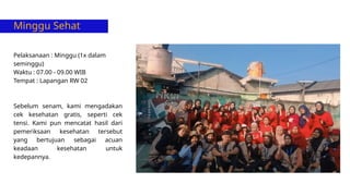 Minggu Sehat
Pelaksanaan : Minggu (1x dalam
seminggu)
Waktu : 07.00 - 09.00 WIB
Tempat : Lapangan RW 02
Sebelum senam, kami mengadakan
cek kesehatan gratis, seperti cek
tensi. Kami pun mencatat hasil dari
pemeriksaan kesehatan tersebut
yang bertujuan sebagai acuan
keadaan kesehatan untuk
kedepannya.
 
