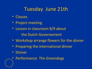 Tuesday  June 21th Classes Project meeting  Lesson in classroom 8/9 about  the Dutch Governement Workshop arrange flowers for the dinner Preparing the international dinner Dinner Performance  The Greendogs 