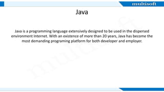 Java
Java is a programming language extensively designed to be used in the dispersed
environment Internet. With an existence of more than 20 years, Java has become the
most demanding programing platform for both developer and employer.
 