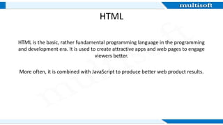 HTML
HTML is the basic, rather fundamental programming language in the programming
and development era. It is used to create attractive apps and web pages to engage
viewers better.
More often, it is combined with JavaScript to produce better web product results.
 