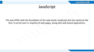 JavaScript
The way HTML laids the foundation of the web world, JavaScript also has existence like
that. It can be seen in majority of web pages, along with web-based applications.
 