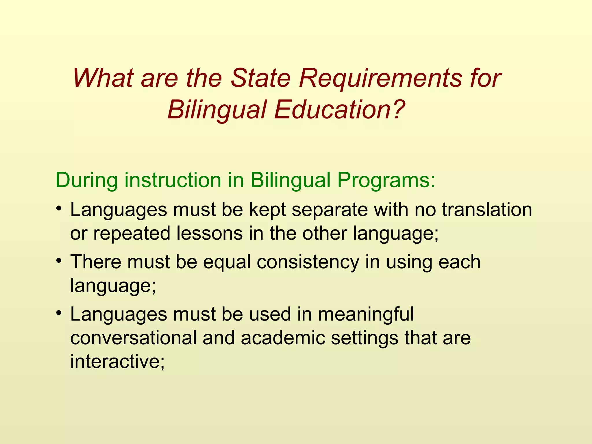 What are the State Requirements for
Bilingual Education?
During instruction in Bilingual Programs:
• Languages must be kept separate with no translation
or repeated lessons in the other language;
• There must be equal consistency in using each
language;
• Languages must be used in meaningful
conversational and academic settings that are
interactive;
 