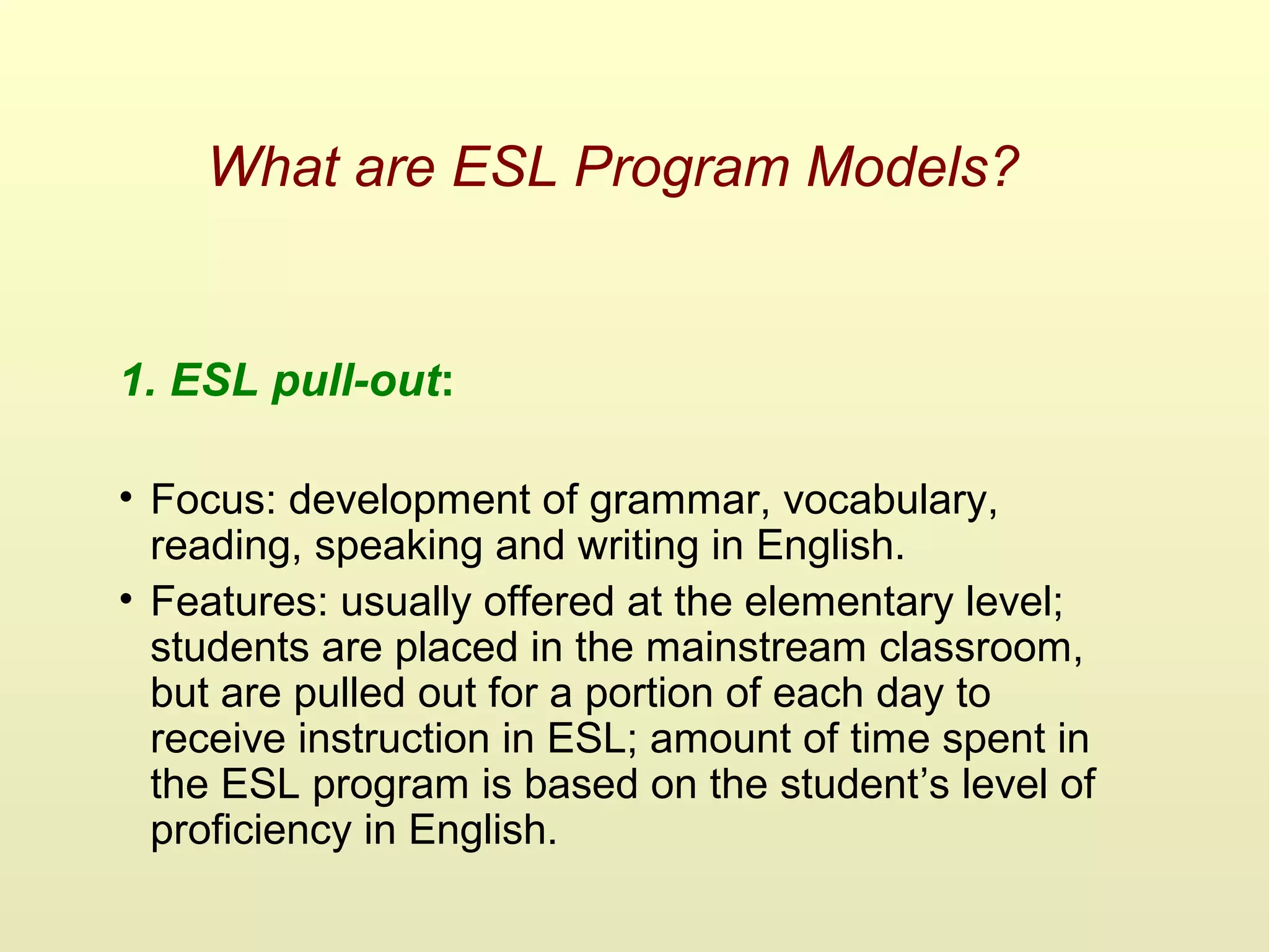 What are ESL Program Models?
1. ESL pull-out:
• Focus: development of grammar, vocabulary,
reading, speaking and writing in English.
• Features: usually offered at the elementary level;
students are placed in the mainstream classroom,
but are pulled out for a portion of each day to
receive instruction in ESL; amount of time spent in
the ESL program is based on the student’s level of
proficiency in English.
 