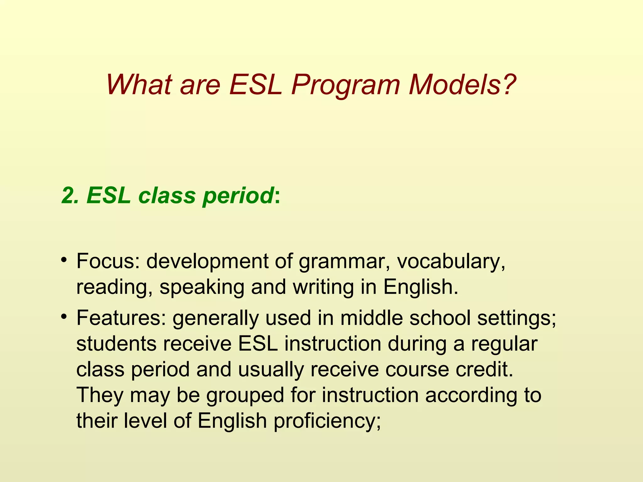 What are ESL Program Models?
2. ESL class period:
• Focus: development of grammar, vocabulary,
reading, speaking and writing in English.
• Features: generally used in middle school settings;
students receive ESL instruction during a regular
class period and usually receive course credit.
They may be grouped for instruction according to
their level of English proficiency;
 