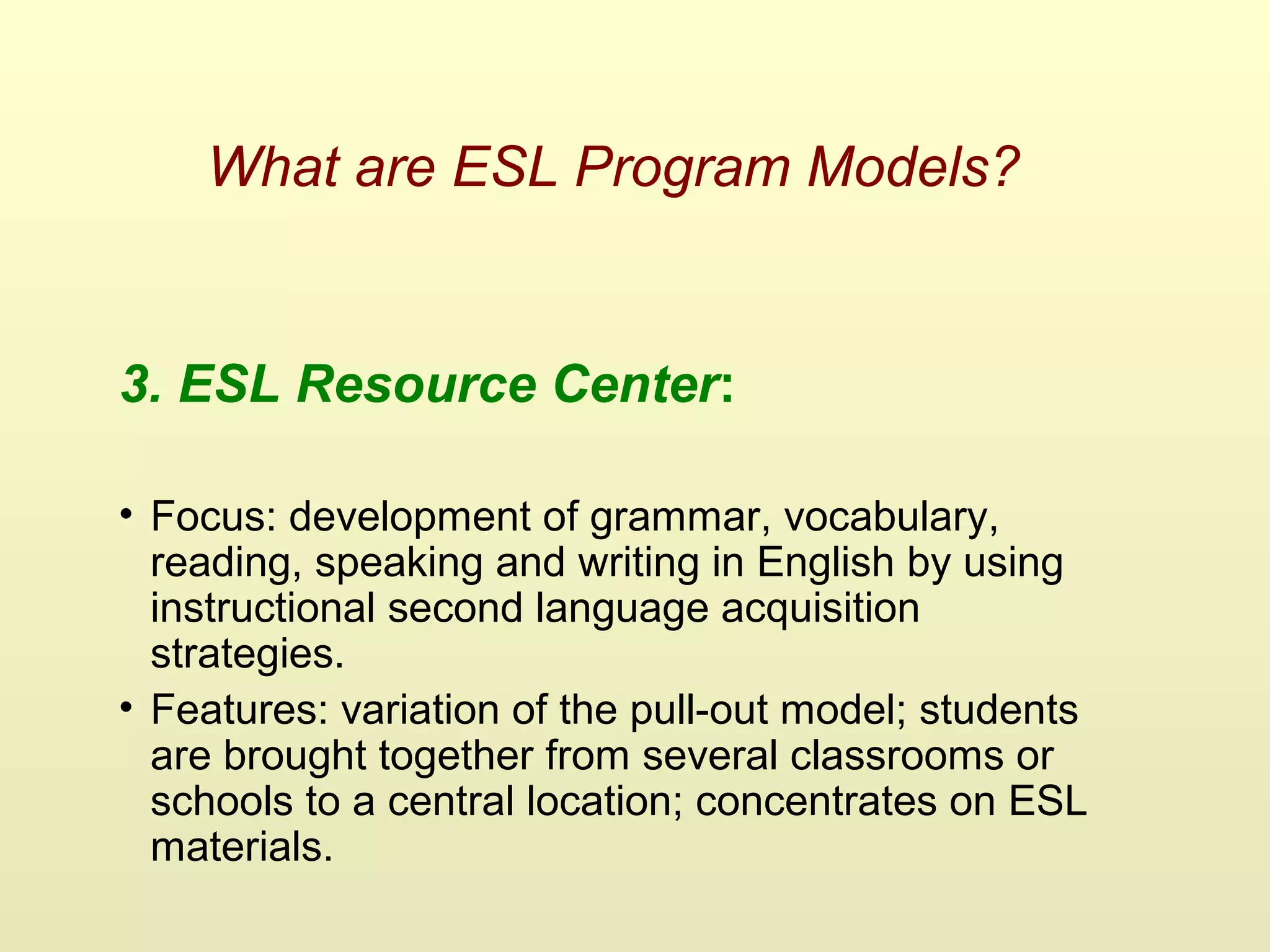 What are ESL Program Models?
3. ESL Resource Center:
• Focus: development of grammar, vocabulary,
reading, speaking and writing in English by using
instructional second language acquisition
strategies.
• Features: variation of the pull-out model; students
are brought together from several classrooms or
schools to a central location; concentrates on ESL
materials.
 