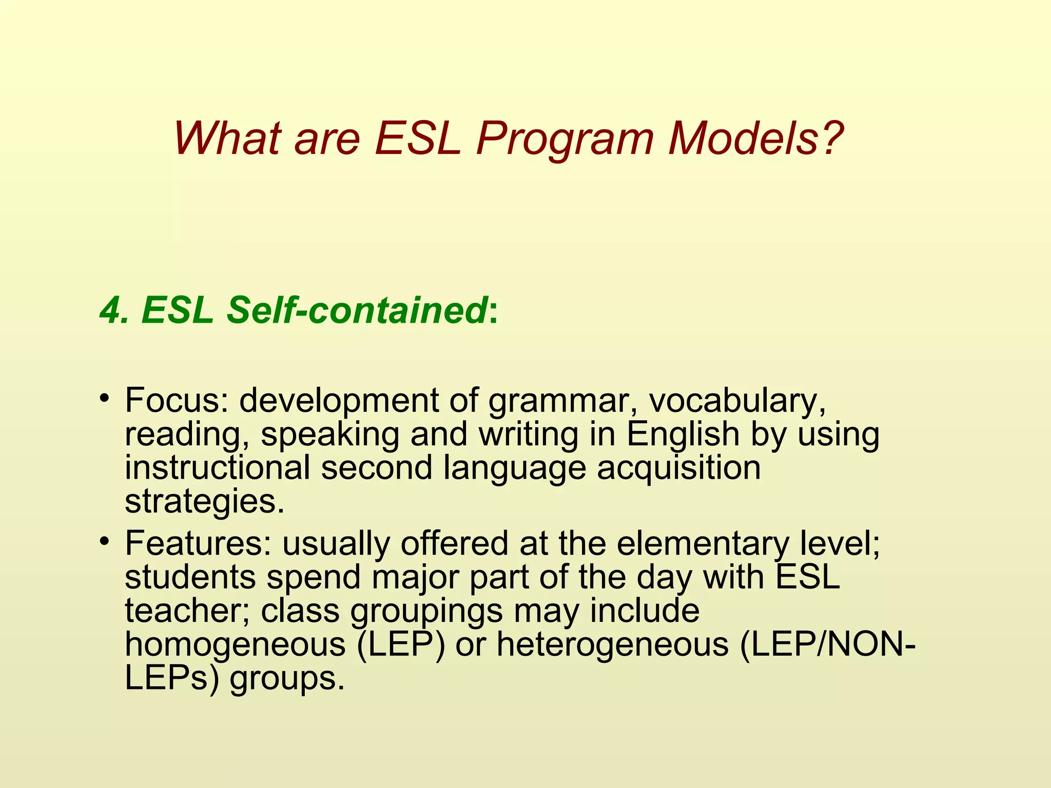 What are ESL Program Models?
4. ESL Self-contained:
• Focus: development of grammar, vocabulary,
reading, speaking and writing in English by using
instructional second language acquisition
strategies.
• Features: usually offered at the elementary level;
students spend major part of the day with ESL
teacher; class groupings may include
homogeneous (LEP) or heterogeneous (LEP/NON-
LEPs) groups.
 
