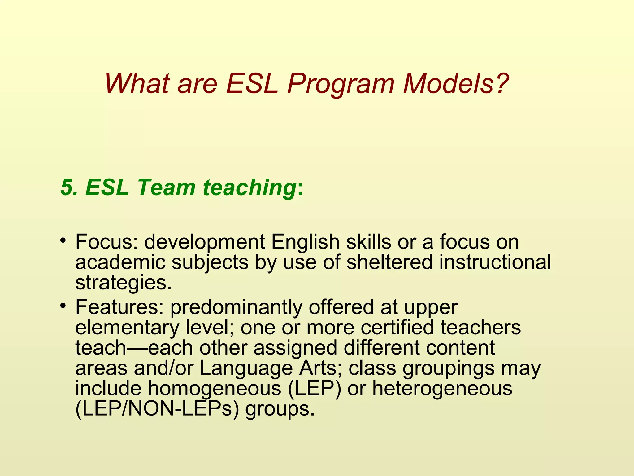 What are ESL Program Models?
5. ESL Team teaching:
• Focus: development English skills or a focus on
academic subjects by use of sheltered instructional
strategies.
• Features: predominantly offered at upper
elementary level; one or more certified teachers
teach—each other assigned different content
areas and/or Language Arts; class groupings may
include homogeneous (LEP) or heterogeneous
(LEP/NON-LEPs) groups.
 