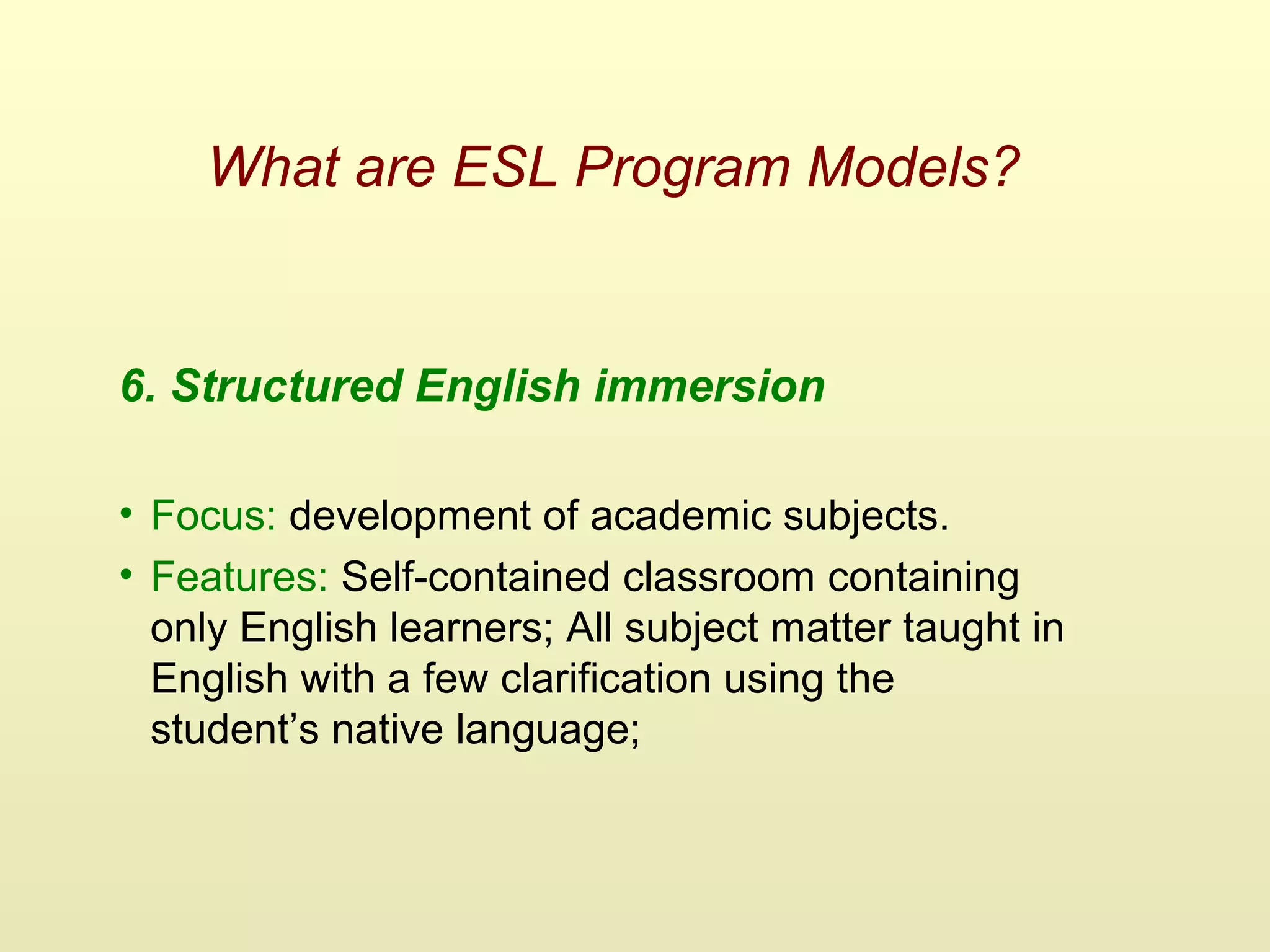 What are ESL Program Models?
6. Structured English immersion
• Focus: development of academic subjects.
• Features: Self-contained classroom containing
only English learners; All subject matter taught in
English with a few clarification using the
student’s native language;
 