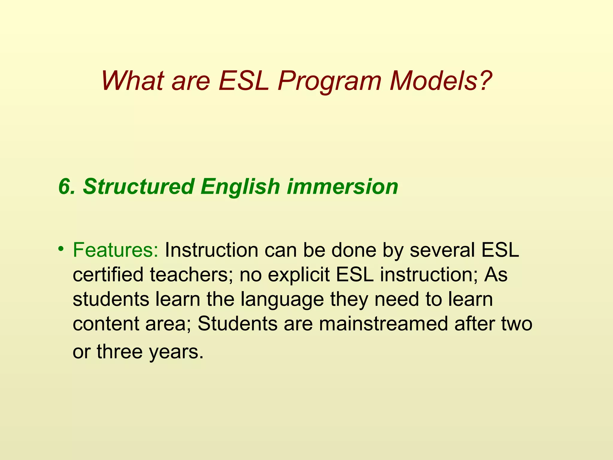 What are ESL Program Models?
6. Structured English immersion
• Features: Instruction can be done by several ESL
certified teachers; no explicit ESL instruction; As
students learn the language they need to learn
content area; Students are mainstreamed after two
or three years.
 