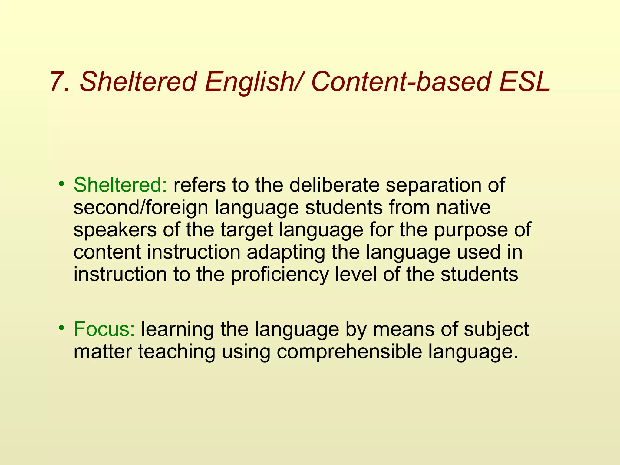7. Sheltered English/ Content-based ESL
• Sheltered: refers to the deliberate separation of
second/foreign language students from native
speakers of the target language for the purpose of
content instruction adapting the language used in
instruction to the proficiency level of the students
• Focus: learning the language by means of subject
matter teaching using comprehensible language.
 
