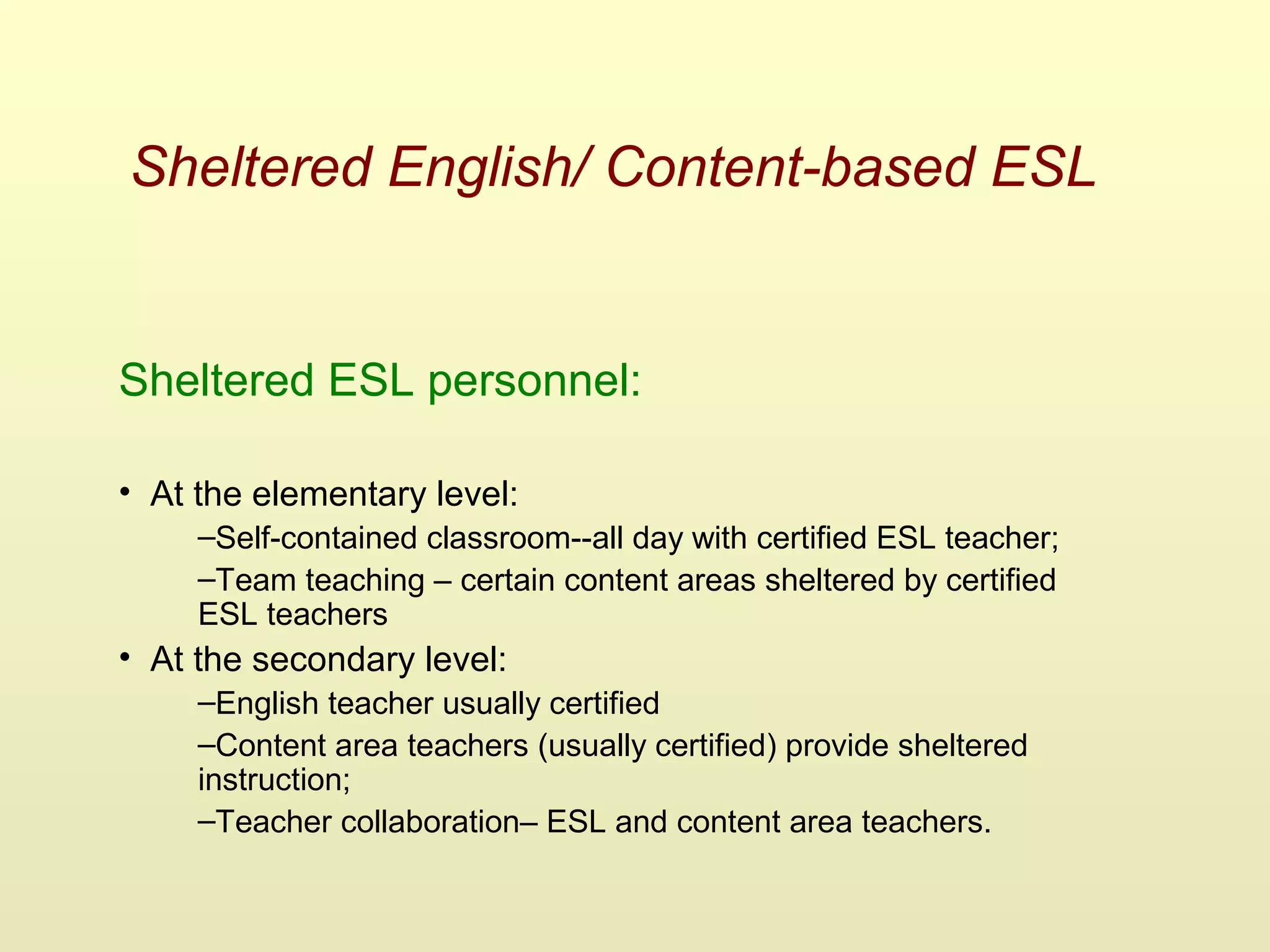 Sheltered English/ Content-based ESL
Sheltered ESL personnel:
• At the elementary level:
–Self-contained classroom--all day with certified ESL teacher;
–Team teaching – certain content areas sheltered by certified
ESL teachers
• At the secondary level:
–English teacher usually certified
–Content area teachers (usually certified) provide sheltered
instruction;
–Teacher collaboration– ESL and content area teachers.
 