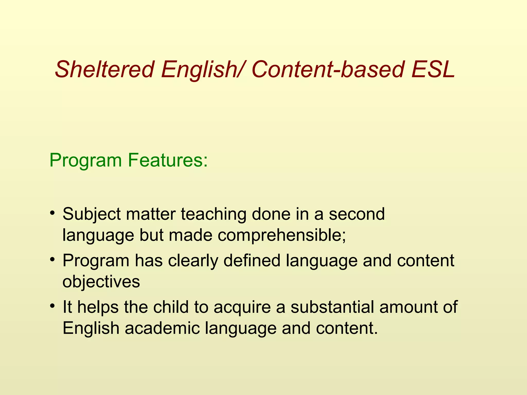 Sheltered English/ Content-based ESL
Program Features:
• Subject matter teaching done in a second
language but made comprehensible;
• Program has clearly defined language and content
objectives
• It helps the child to acquire a substantial amount of
English academic language and content.
 