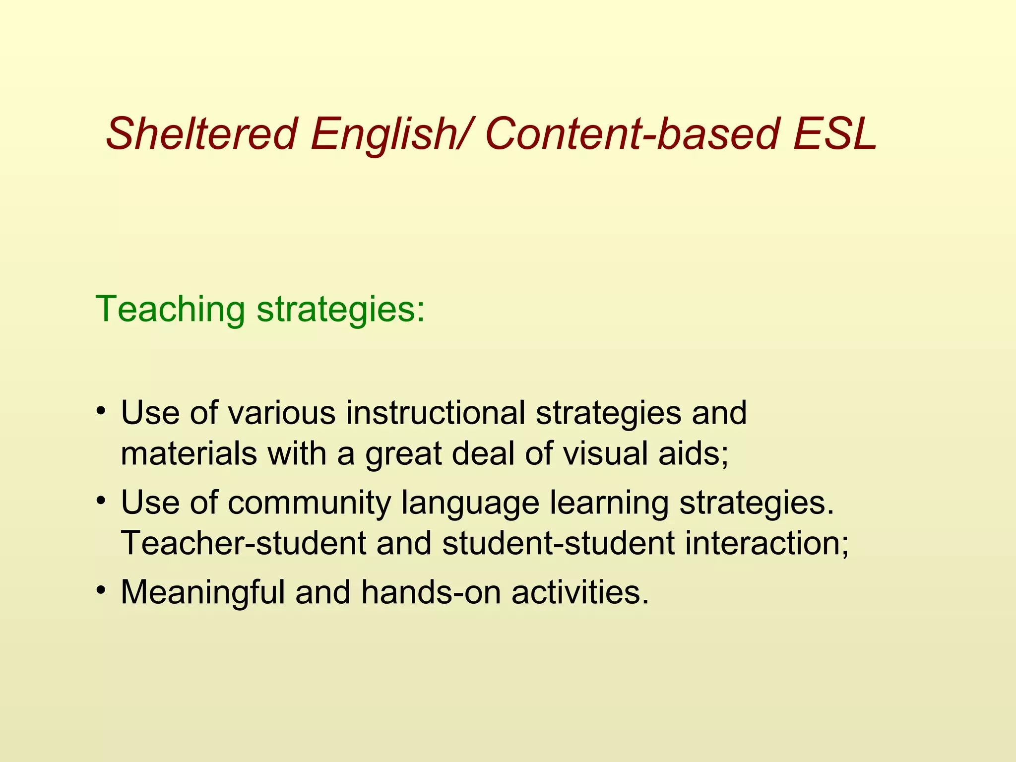 Sheltered English/ Content-based ESL
Teaching strategies:
• Use of various instructional strategies and
materials with a great deal of visual aids;
• Use of community language learning strategies.
Teacher-student and student-student interaction;
• Meaningful and hands-on activities.
 