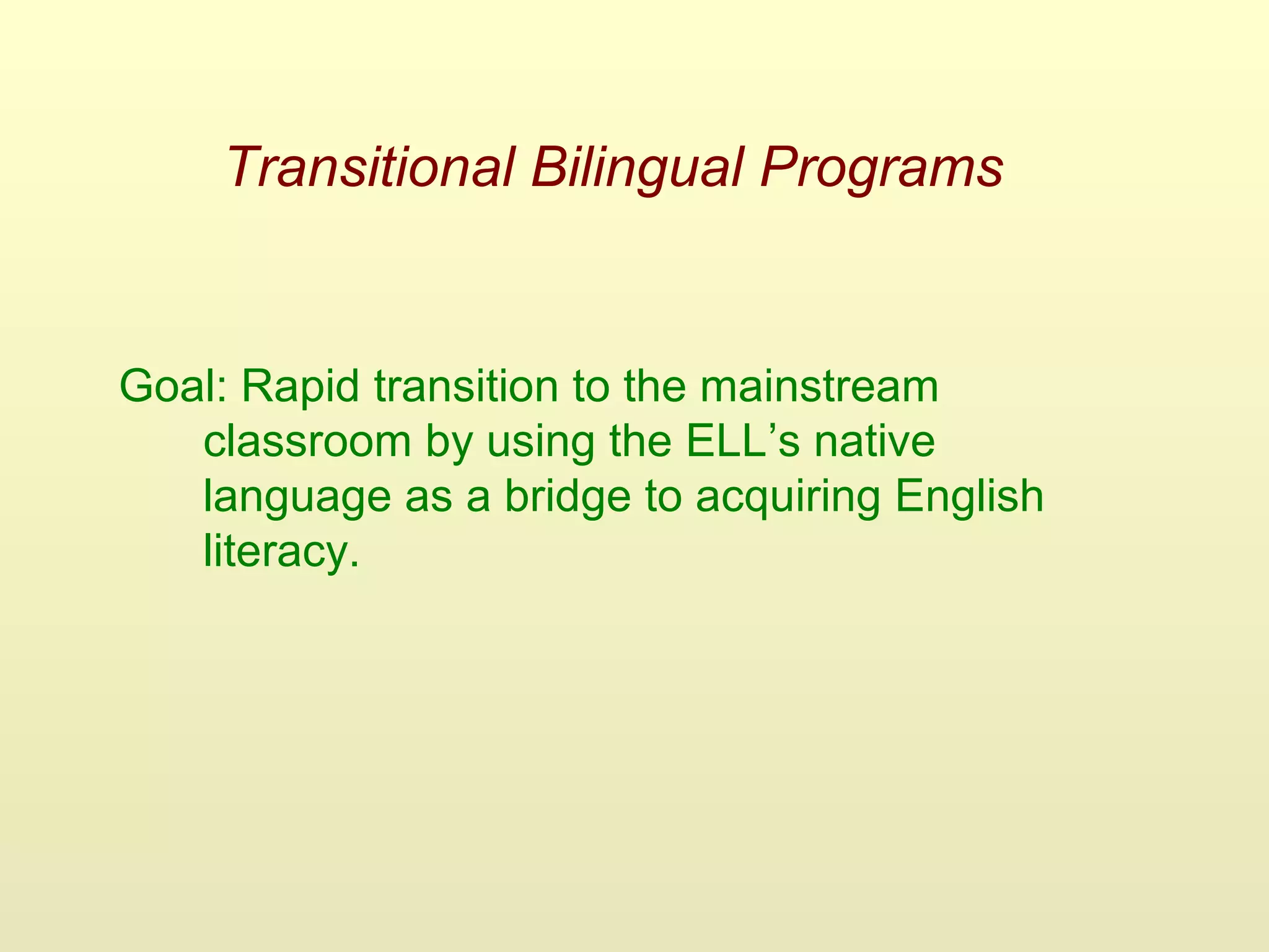 Transitional Bilingual Programs
Goal: Rapid transition to the mainstream
classroom by using the ELL’s native
language as a bridge to acquiring English
literacy.
 