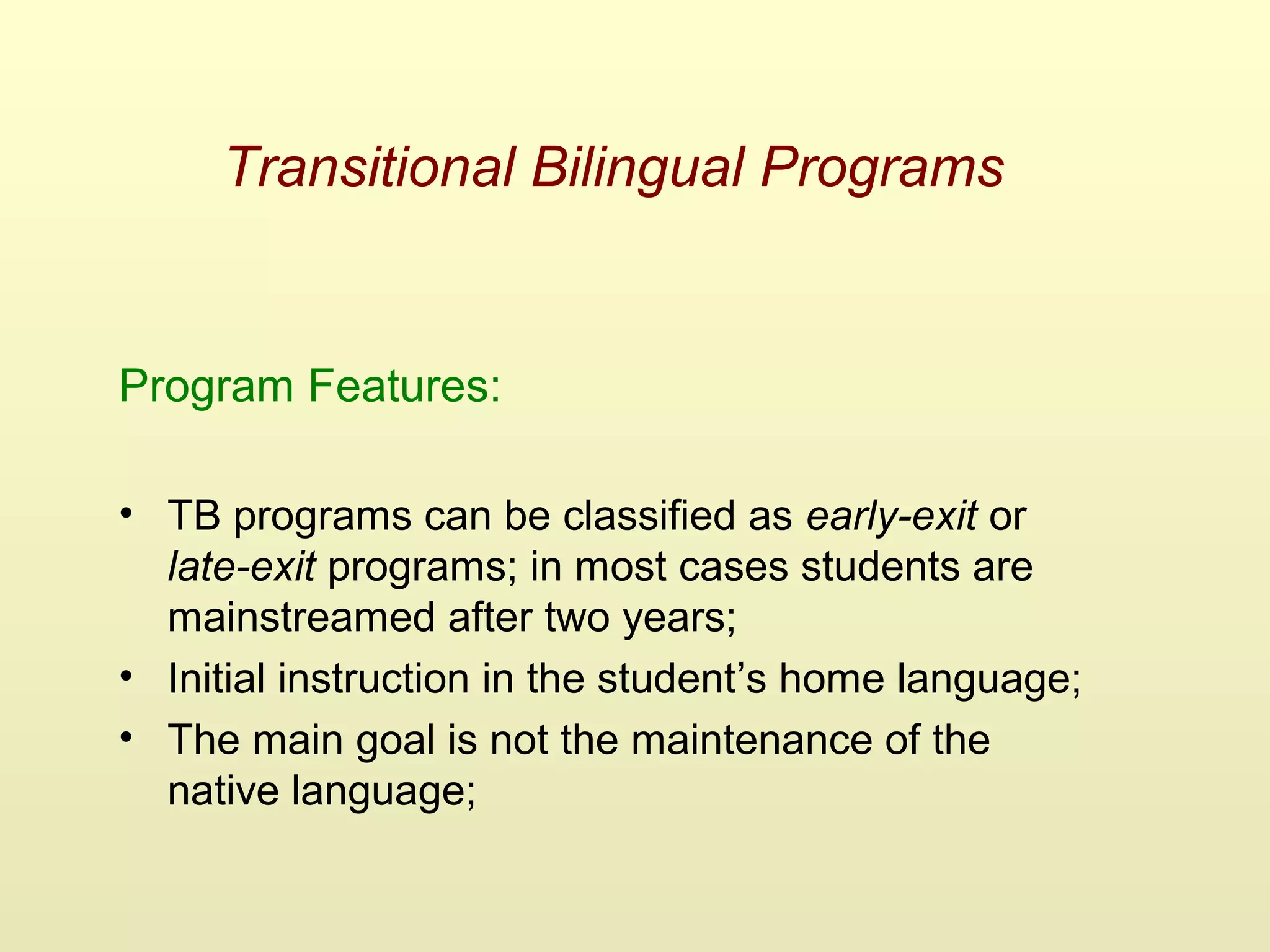 Transitional Bilingual Programs
Program Features:
• TB programs can be classified as early-exit or
late-exit programs; in most cases students are
mainstreamed after two years;
• Initial instruction in the student’s home language;
• The main goal is not the maintenance of the
native language;
 
