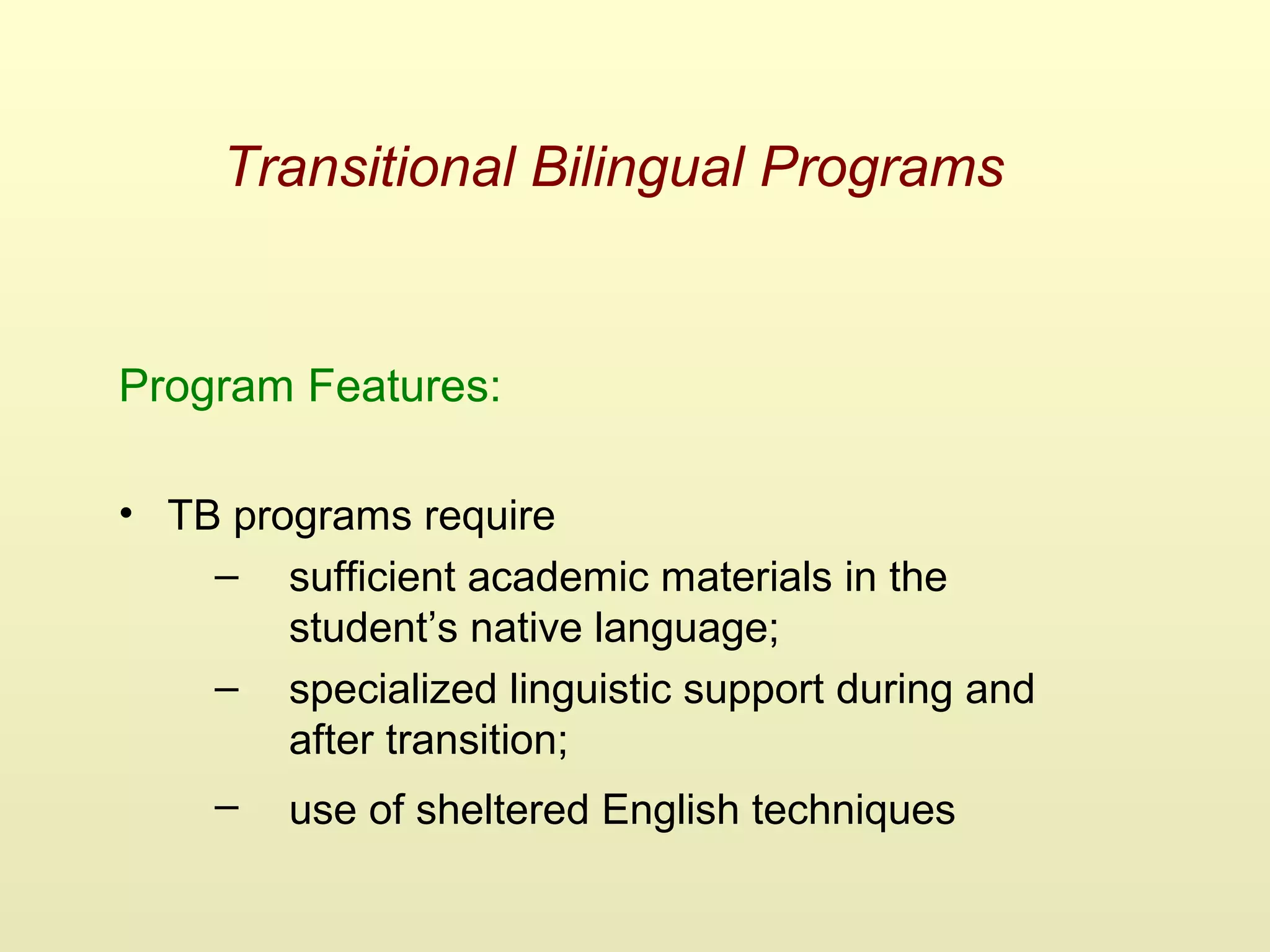 Transitional Bilingual Programs
Program Features:
• TB programs require
– sufficient academic materials in the
student’s native language;
– specialized linguistic support during and
after transition;
– use of sheltered English techniques
 