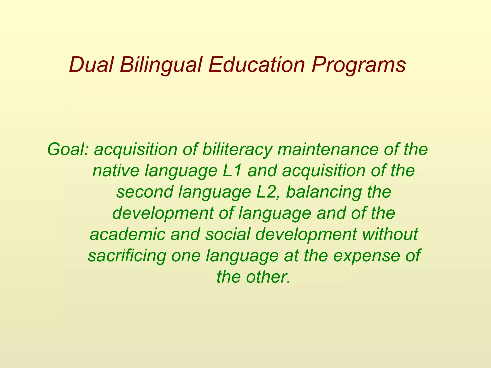 Dual Bilingual Education Programs
Goal: acquisition of biliteracy maintenance of the
native language L1 and acquisition of the
second language L2, balancing the
development of language and of the
academic and social development without
sacrificing one language at the expense of
the other.
 