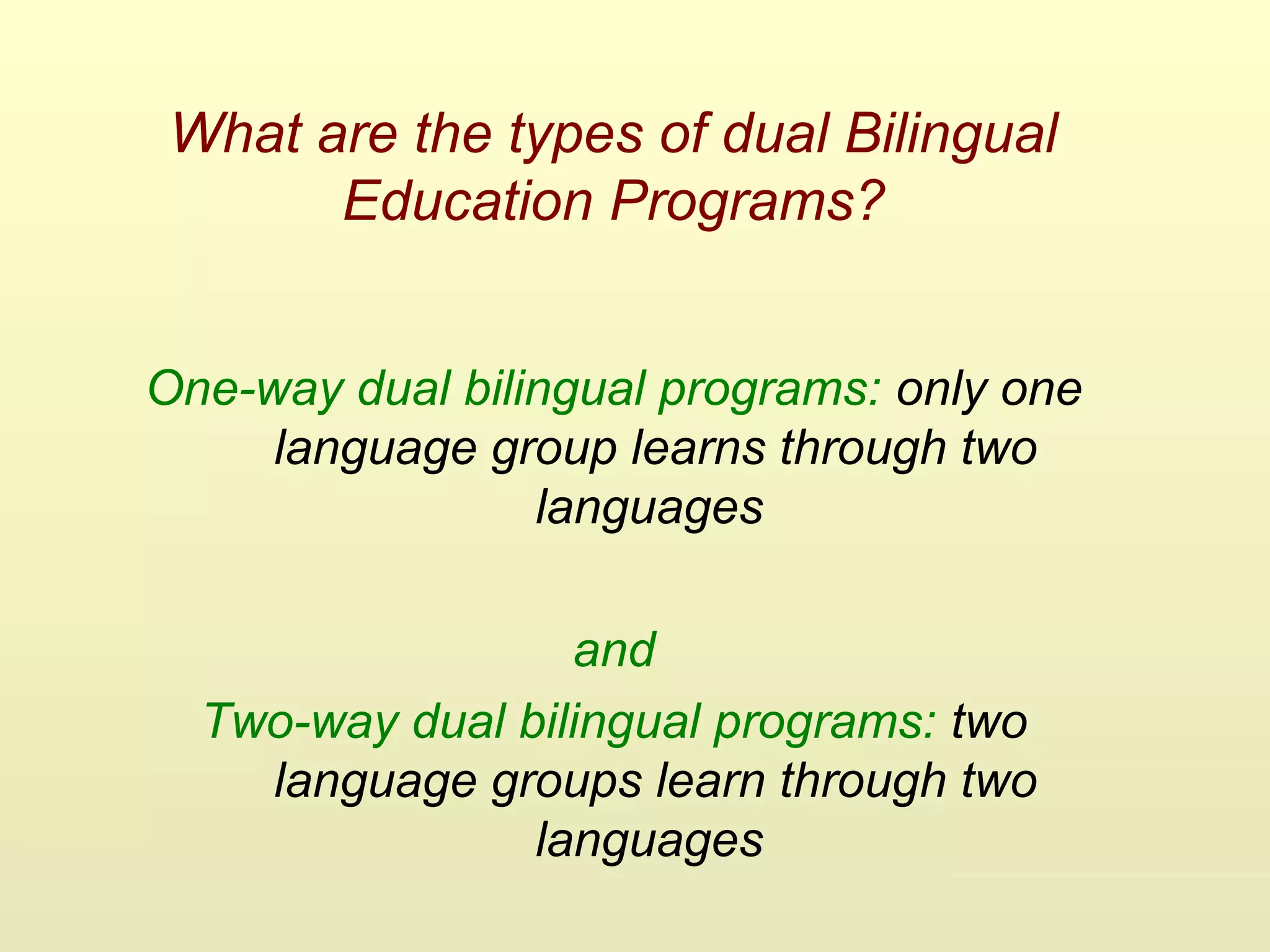 What are the types of dual Bilingual
Education Programs?
One-way dual bilingual programs: only one
language group learns through two
languages
and
Two-way dual bilingual programs: two
language groups learn through two
languages
 