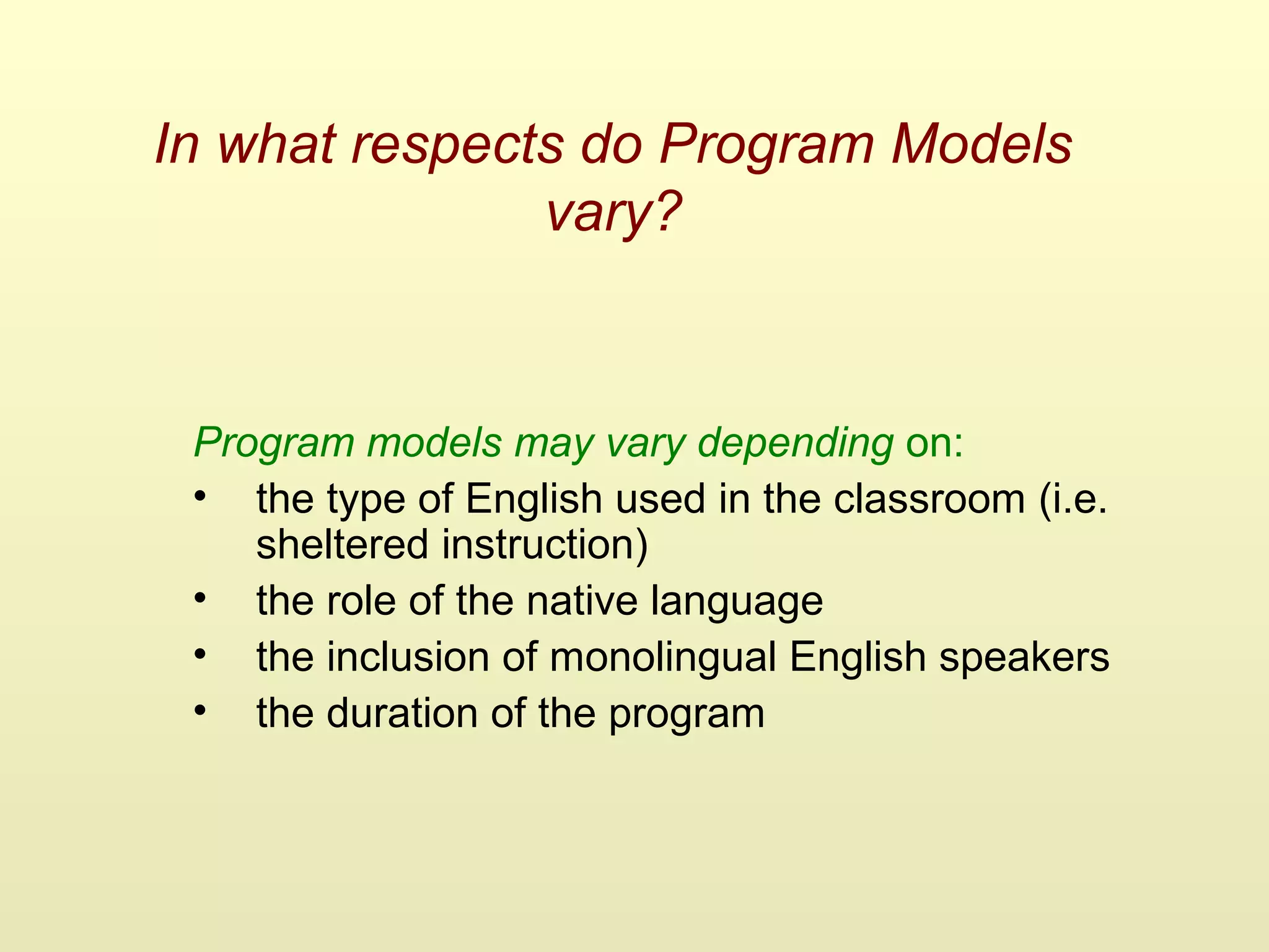In what respects do Program Models
vary?
Program models may vary depending on:
• the type of English used in the classroom (i.e.
sheltered instruction)
• the role of the native language
• the inclusion of monolingual English speakers
• the duration of the program
 