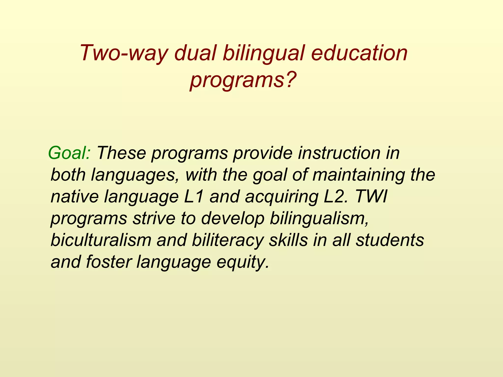 Two-way dual bilingual education
programs?
Goal: These programs provide instruction in
both languages, with the goal of maintaining the
native language L1 and acquiring L2. TWI
programs strive to develop bilingualism,
biculturalism and biliteracy skills in all students
and foster language equity.
 