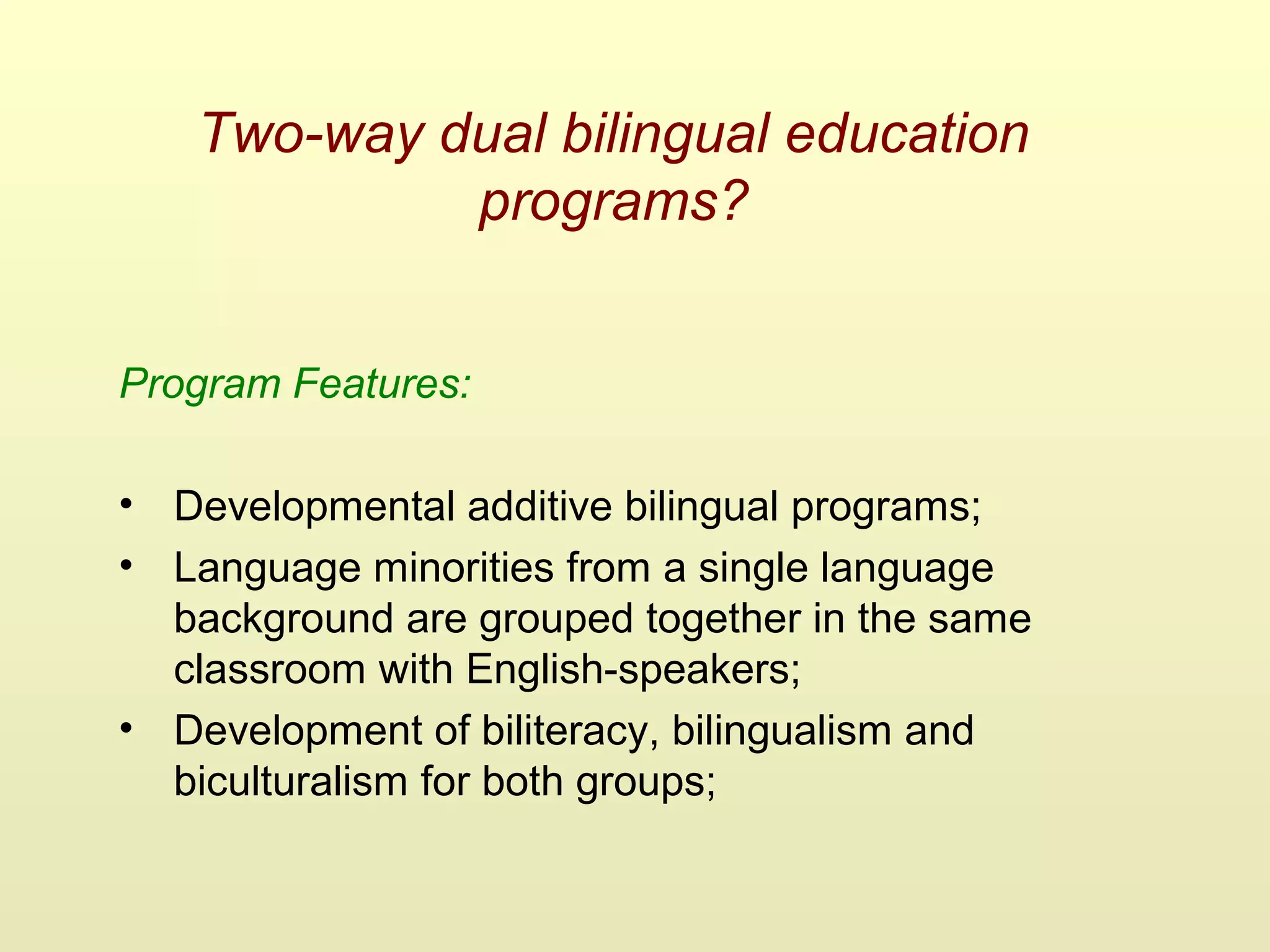 Two-way dual bilingual education
programs?
Program Features:
• Developmental additive bilingual programs;
• Language minorities from a single language
background are grouped together in the same
classroom with English-speakers;
• Development of biliteracy, bilingualism and
biculturalism for both groups;
 