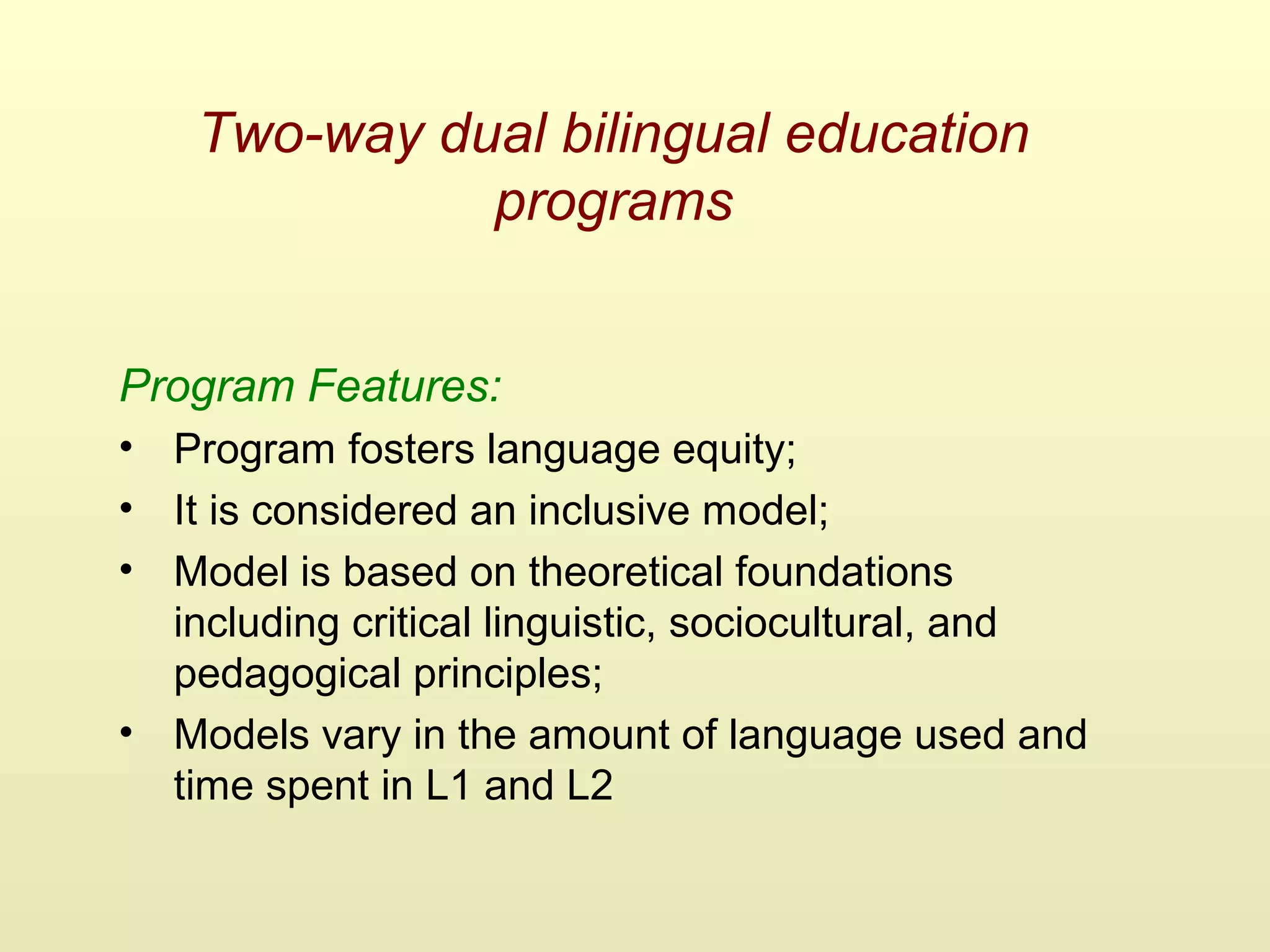 Two-way dual bilingual education
programs
Program Features:
• Program fosters language equity;
• It is considered an inclusive model;
• Model is based on theoretical foundations
including critical linguistic, sociocultural, and
pedagogical principles;
• Models vary in the amount of language used and
time spent in L1 and L2
 