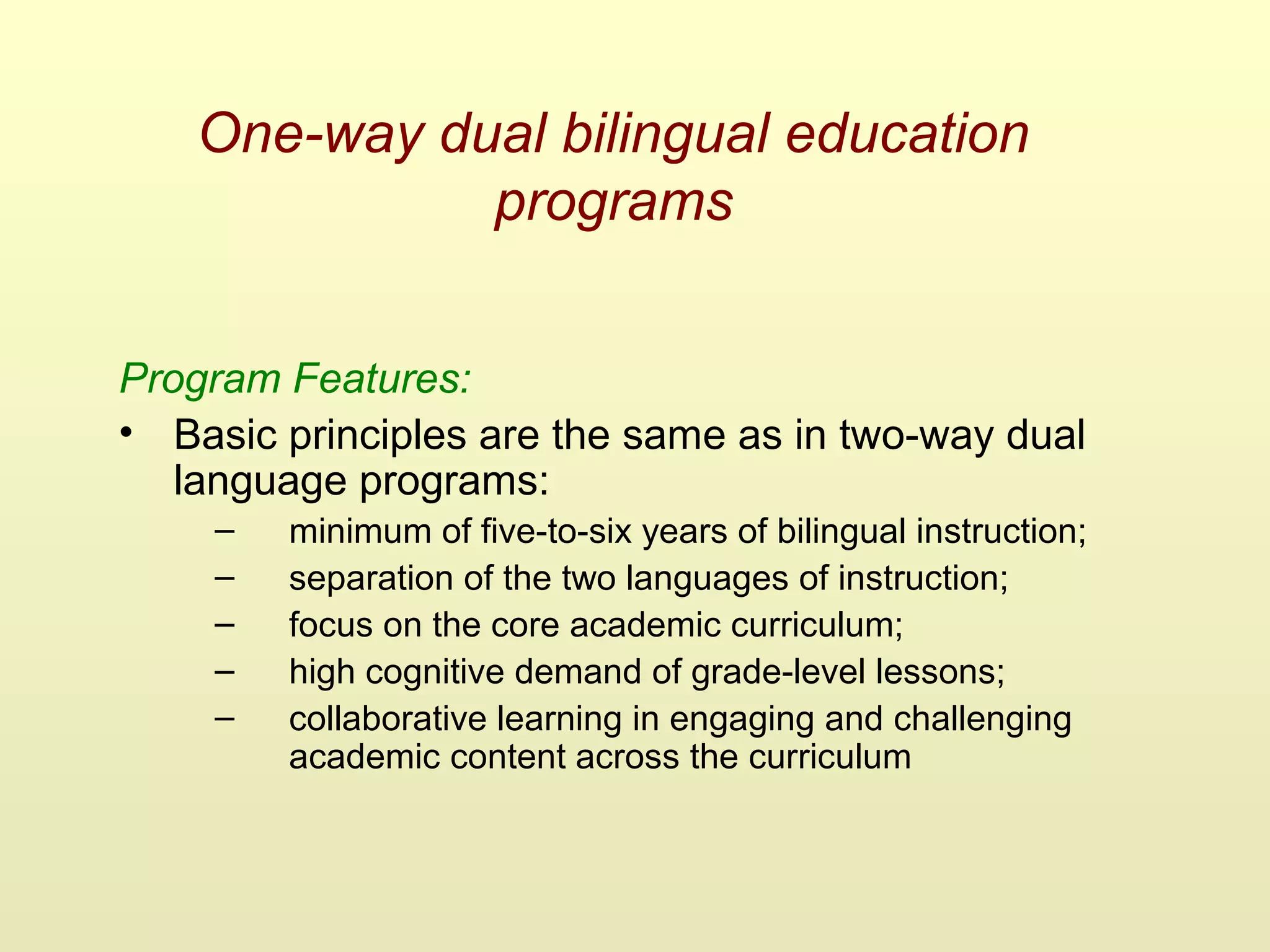 One-way dual bilingual education
programs
Program Features:
• Basic principles are the same as in two-way dual
language programs:
– minimum of five-to-six years of bilingual instruction;
– separation of the two languages of instruction;
– focus on the core academic curriculum;
– high cognitive demand of grade-level lessons;
– collaborative learning in engaging and challenging
academic content across the curriculum
 