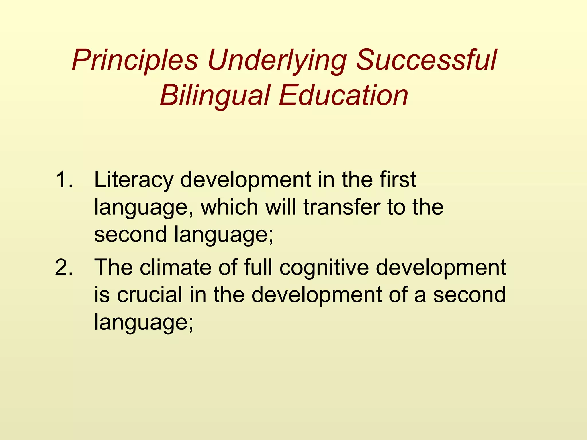 Principles Underlying Successful
Bilingual Education
1. Literacy development in the first
language, which will transfer to the
second language;
2. The climate of full cognitive development
is crucial in the development of a second
language;
 