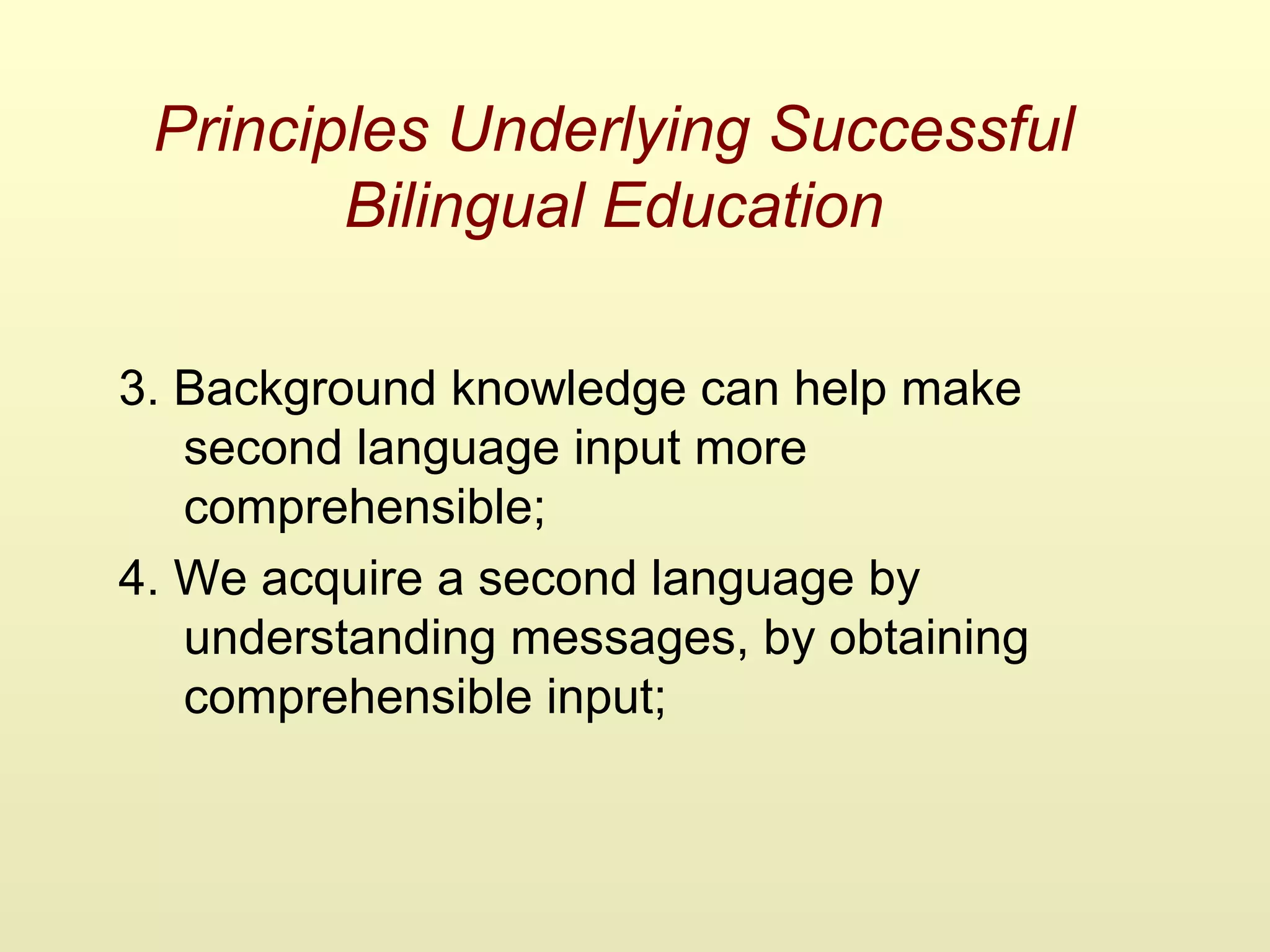 Principles Underlying Successful
Bilingual Education
3. Background knowledge can help make
second language input more
comprehensible;
4. We acquire a second language by
understanding messages, by obtaining
comprehensible input;
 