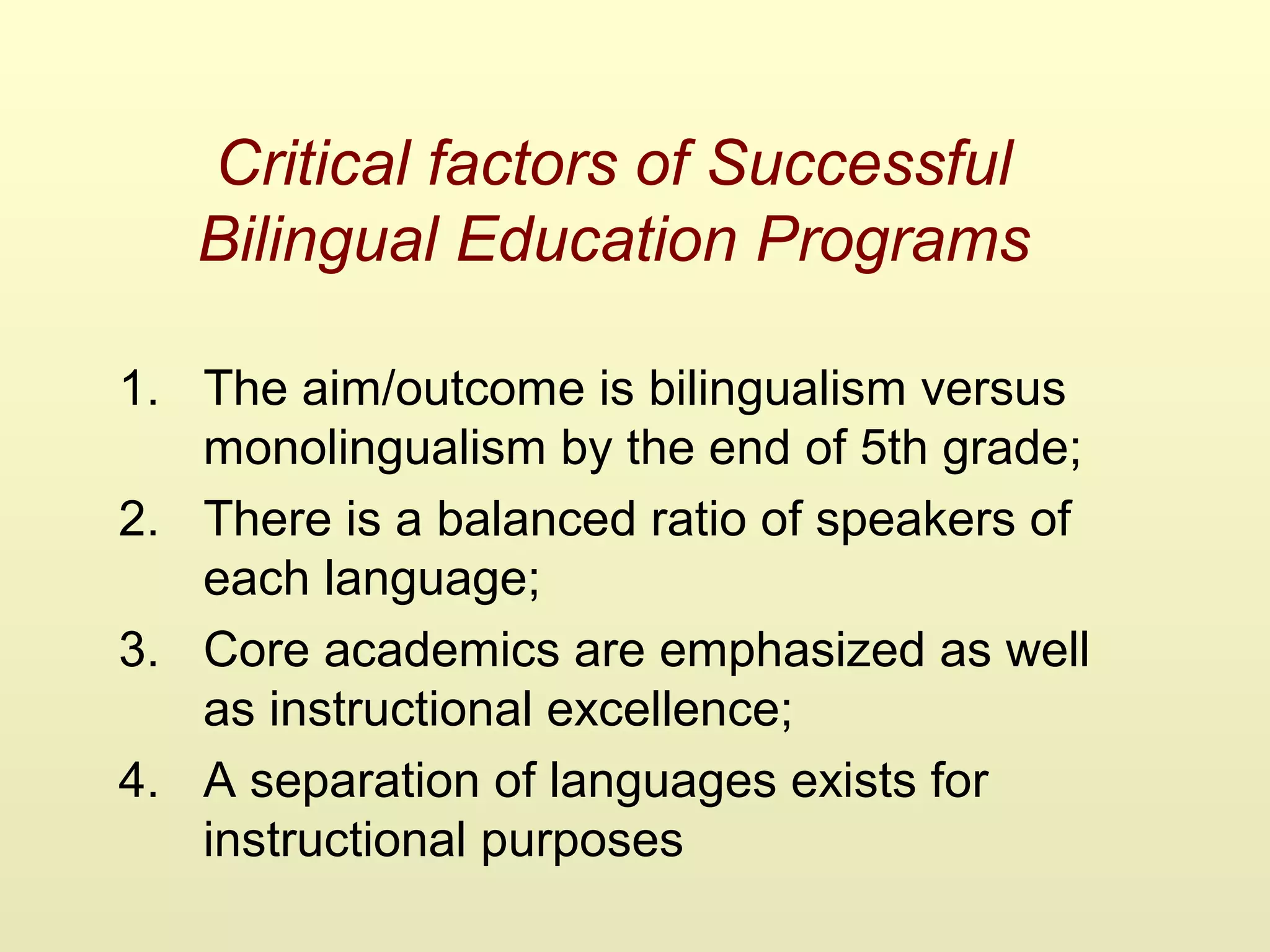 Critical factors of Successful
Bilingual Education Programs
1. The aim/outcome is bilingualism versus
monolingualism by the end of 5th grade;
2. There is a balanced ratio of speakers of
each language;
3. Core academics are emphasized as well
as instructional excellence;
4. A separation of languages exists for
instructional purposes
 
