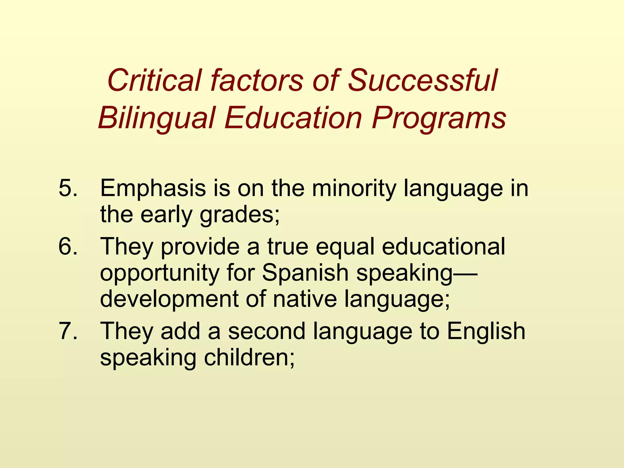 Critical factors of Successful
Bilingual Education Programs
5. Emphasis is on the minority language in
the early grades;
6. They provide a true equal educational
opportunity for Spanish speaking—
development of native language;
7. They add a second language to English
speaking children;
 