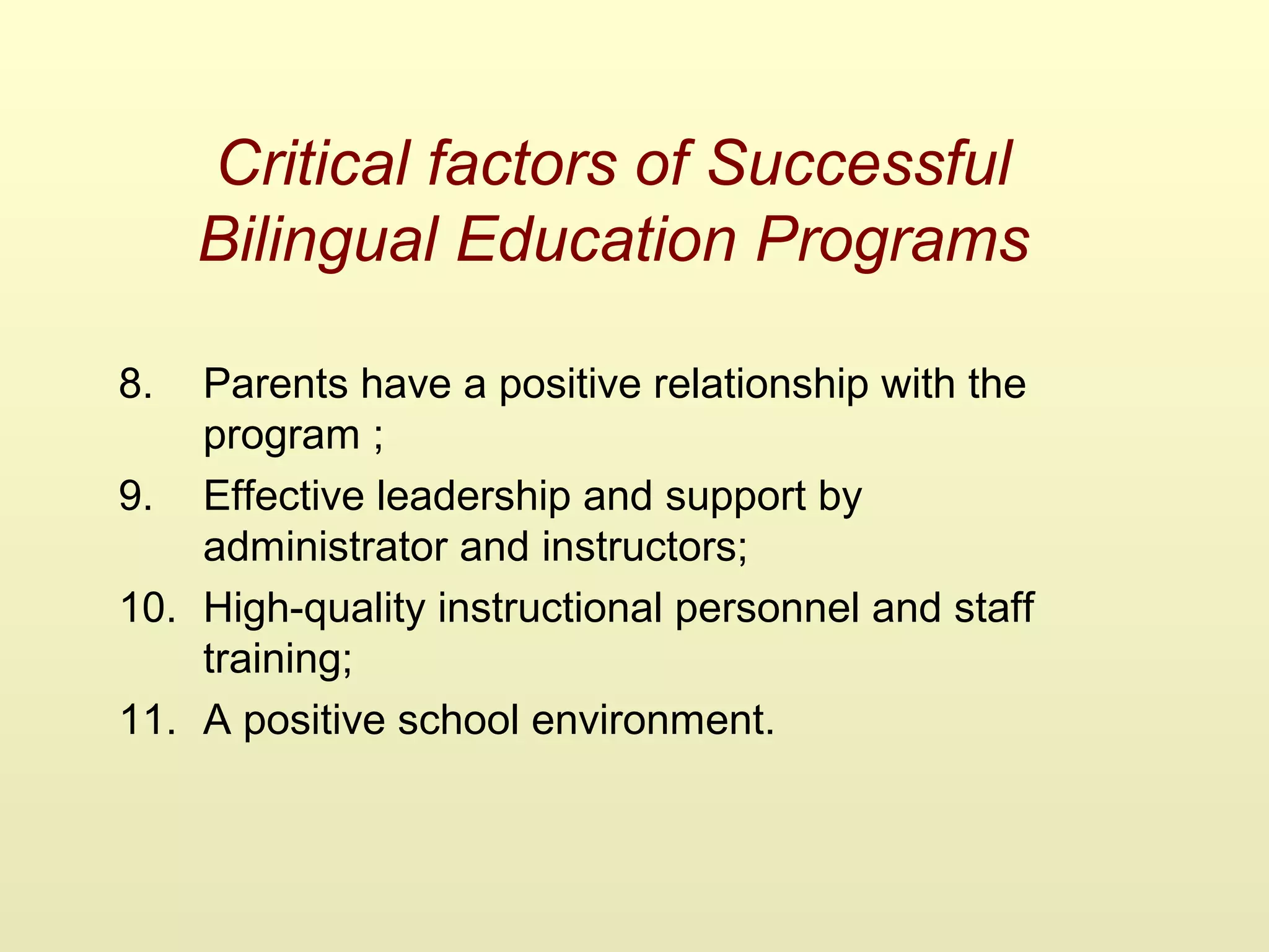 Critical factors of Successful
Bilingual Education Programs
8. Parents have a positive relationship with the
program ;
9. Effective leadership and support by
administrator and instructors;
10. High-quality instructional personnel and staff
training;
11. A positive school environment.
 