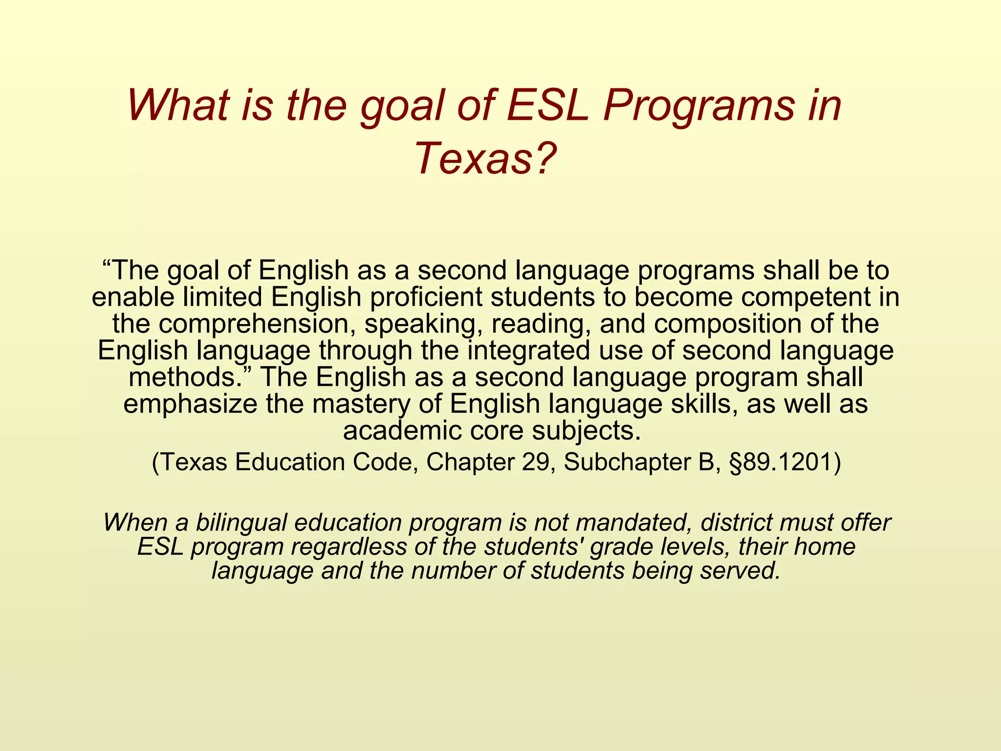 What is the goal of ESL Programs in
Texas?
“The goal of English as a second language programs shall be to
enable limited English proficient students to become competent in
the comprehension, speaking, reading, and composition of the
English language through the integrated use of second language
methods.” The English as a second language program shall
emphasize the mastery of English language skills, as well as
academic core subjects.
(Texas Education Code, Chapter 29, Subchapter B, §89.1201)
When a bilingual education program is not mandated, district must offer
ESL program regardless of the students' grade levels, their home
language and the number of students being served.
 