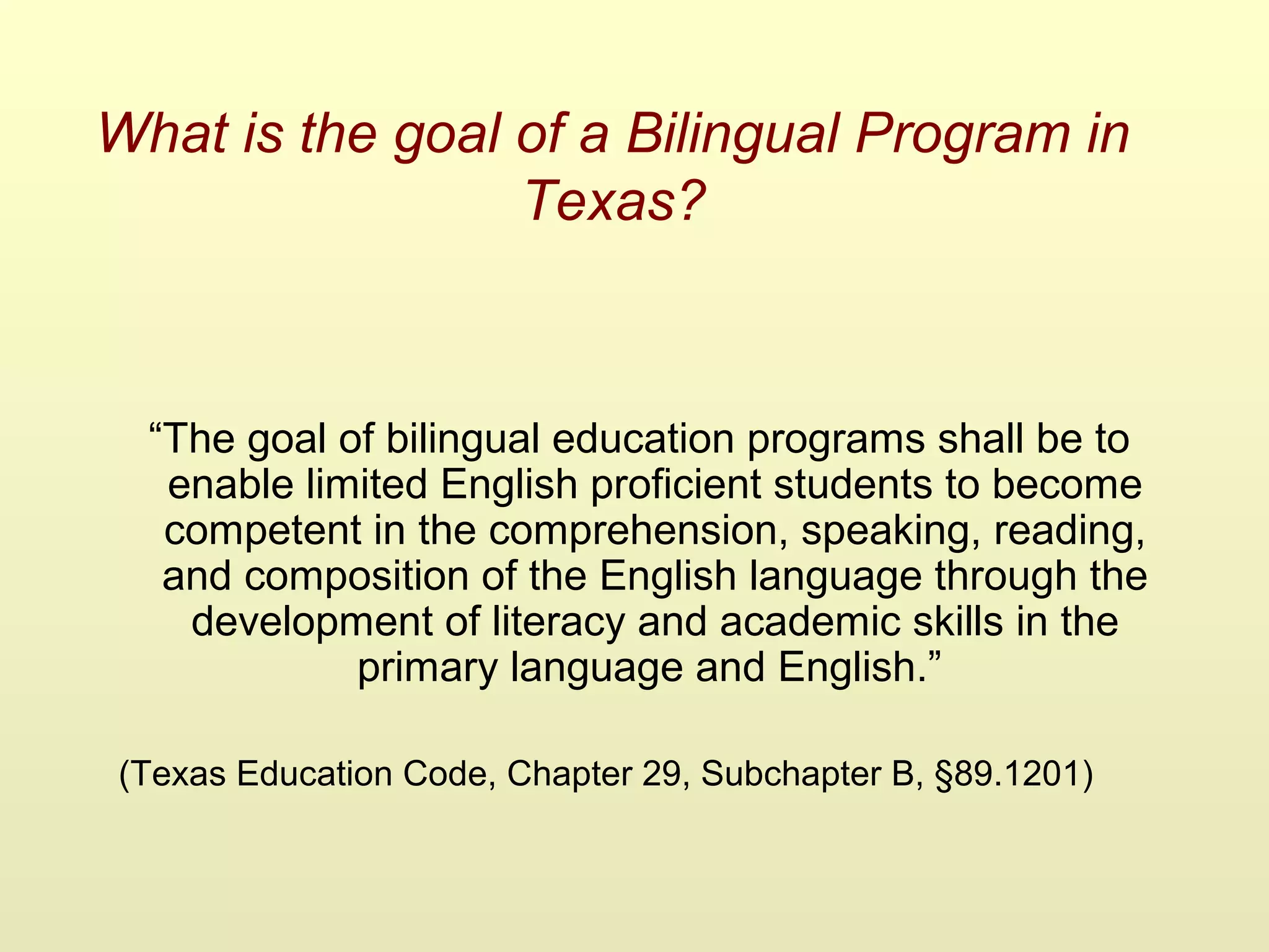 What is the goal of a Bilingual Program in
Texas?
“The goal of bilingual education programs shall be to
enable limited English proficient students to become
competent in the comprehension, speaking, reading,
and composition of the English language through the
development of literacy and academic skills in the
primary language and English.”
(Texas Education Code, Chapter 29, Subchapter B, §89.1201)
 