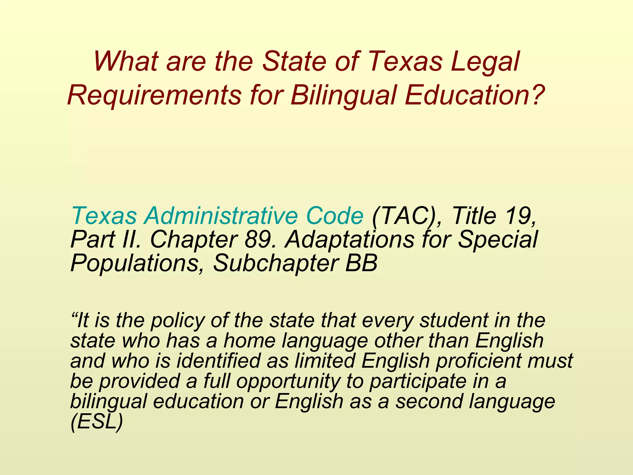 What are the State of Texas Legal
Requirements for Bilingual Education?
Texas Administrative Code (TAC), Title 19,
Part II. Chapter 89. Adaptations for Special
Populations, Subchapter BB
“It is the policy of the state that every student in the
state who has a home language other than English
and who is identified as limited English proficient must
be provided a full opportunity to participate in a
bilingual education or English as a second language
(ESL)
 