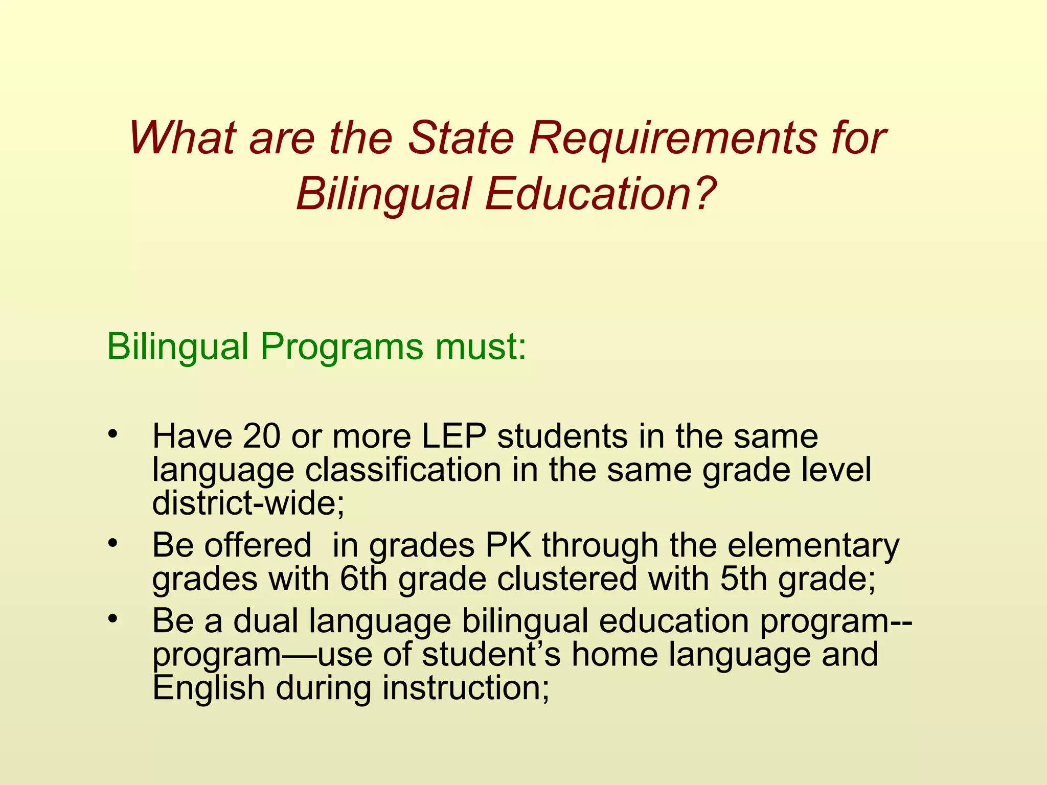 What are the State Requirements for
Bilingual Education?
Bilingual Programs must:
• Have 20 or more LEP students in the same
language classification in the same grade level
district-wide;
• Be offered in grades PK through the elementary
grades with 6th grade clustered with 5th grade;
• Be a dual language bilingual education program--
program—use of student’s home language and
English during instruction;
 