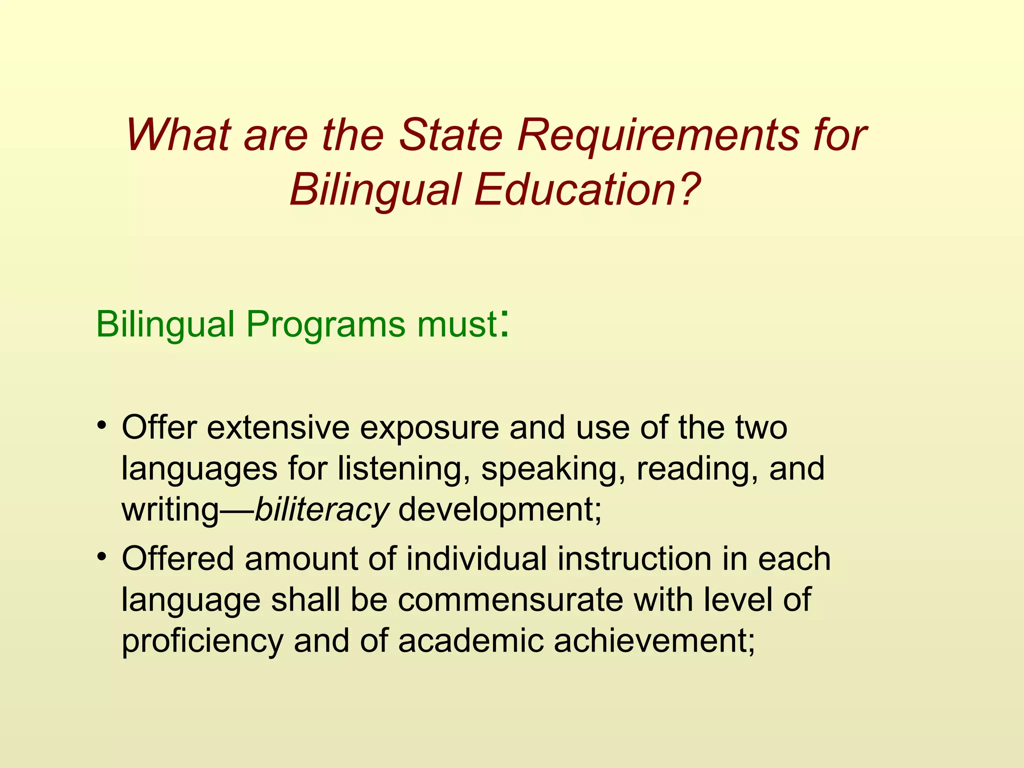 What are the State Requirements for
Bilingual Education?
Bilingual Programs must:
• Offer extensive exposure and use of the two
languages for listening, speaking, reading, and
writing—biliteracy development;
• Offered amount of individual instruction in each
language shall be commensurate with level of
proficiency and of academic achievement;
 