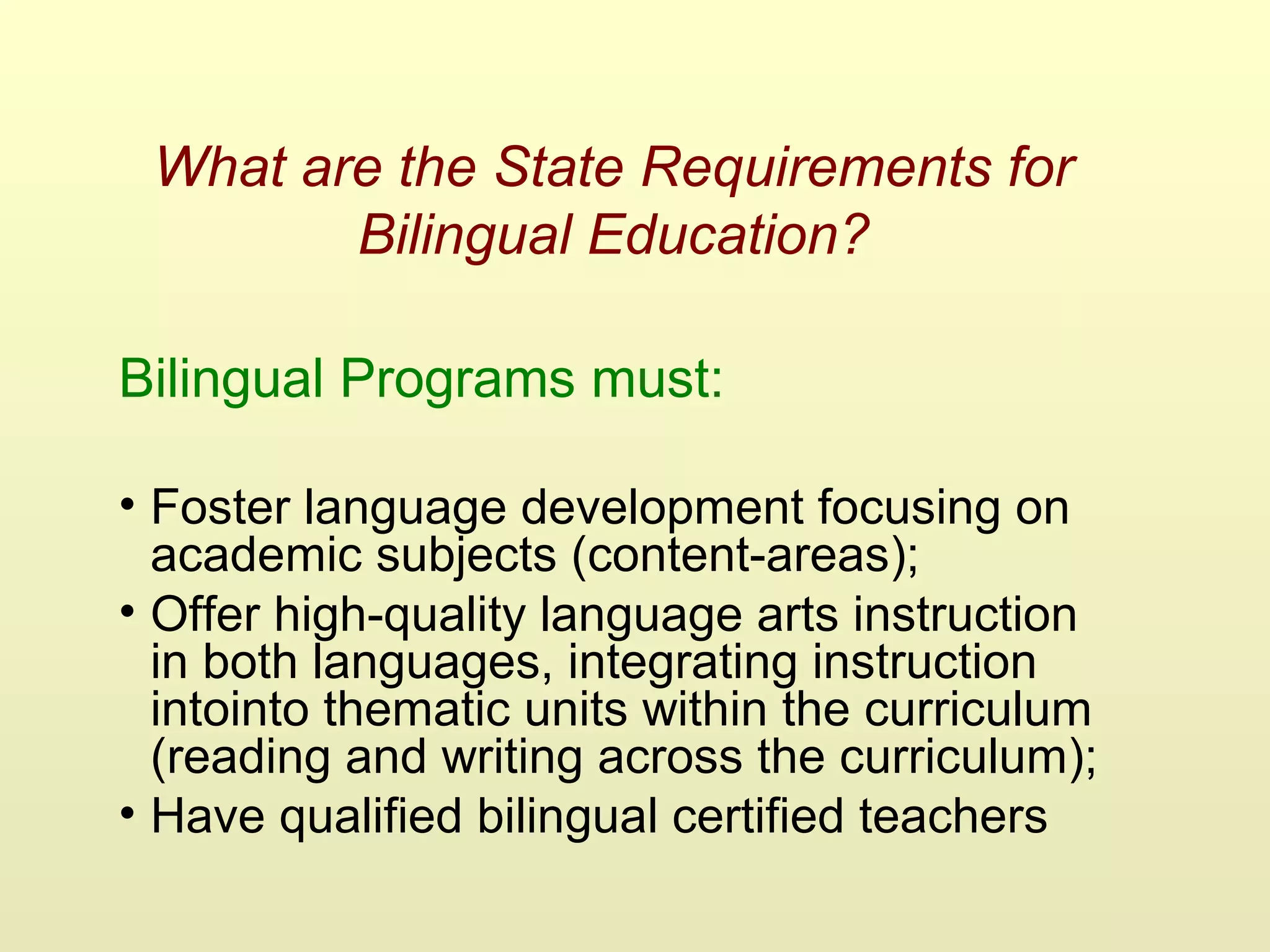 What are the State Requirements for
Bilingual Education?
Bilingual Programs must:
• Foster language development focusing on
academic subjects (content-areas);
• Offer high-quality language arts instruction
in both languages, integrating instruction
intointo thematic units within the curriculum
(reading and writing across the curriculum);
• Have qualified bilingual certified teachers
 