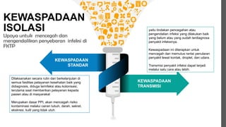 KEWASPADAAN
ISOLASI
Upaya untuk mencegah dan
mengendalikan penyebaran infeksi di
FKTP
Get a modern PowerPoint Presentation that
is beautifully designed. I hope and I believe
that this Template will your Time, Money and
Reputation. Easy to change colors, photos
and Text. Get a modern PowerPoint
Presentation that is beautifully designed.
Your Content Here
KEWASPADAAN
STANDAR
KEWASPADAAN
TRANSMISI
Dilaksanakan secara rutin dan berkelanjutan di
semua fasilitas pelayanan kesehatan baik yang
didiagnosis, diduga terinfeksi atau kolonisasi,
terutama saat memberikan pelayanan kepada
pasien atau di masyarakat
Merupakan dasar PPI, akan mencegah risiko
kontaminasi melalui cairan tubuh, darah, sekret,
ekskresi, kulit yang tidak utuh.
yaitu tindakan pencegahan atau
pengendalian infeksi yang dilakukan baik
yang belum atau yang sudah terdiagnosa
penyakit infeksinya.
Kewaspadaan ini diterapkan untuk
mencegah dan memutus rantai penularan
penyakit lewat kontak, droplet, dan udara.
Transmisi penyakit infeksi dapat terjadi
melalui satu cara atau lebih.
 