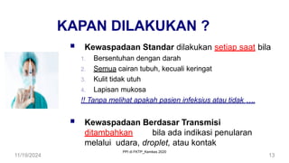 11/19/2024 13
KAPAN DILAKUKAN ?
 Kewaspadaan Standar dilakukan setiap saat bila
1. Bersentuhan dengan darah
2. Semua cairan tubuh, kecuali keringat
3. Kulit tidak utuh
4. Lapisan mukosa
!! Tanpa melihat apakah pasien infeksius atau tidak ….
 Kewaspadaan Berdasar Transmisi
ditambahkan bila ada indikasi penularan
melalui udara, droplet, atau kontak
PPI di FKTP_Kemkes 2020
 