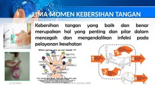 LIMA MOMEN KEBERSIHAN TANGAN
Kebersihan tangan yang baik dan benar
merupakan hal yang penting dan pilar dalam
mencegah dan mengendalikan infeksi pada
pelayanan kesehatan
11/19/2024 PPI di FKTP_Kemkes 2020 16
 