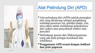 11/19/2024 PPI di FKTP_Kemkes 2020 19
Alat Pelindung Diri (APD)
Alat pelindung diri (APD) adalah perangkat
alat yang dirancang sebagai penghalang
terhadap penetrasi zat, partikel padat, cair,
atau udara untuk melindungi pemakainya
dari cedera atau penyebaran infeksi atau
penyakit
Melindungi pasien dari Mikroorganisme
yang ada pada petugas kesehatan dan
sebaliknya
Penggunaan APD sesuai dengan indikasi
dan jenis paparan
 