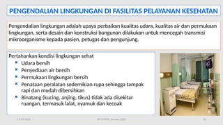 11/19/2024 PPI di FKTP_Kemkes 2020 24
PENGENDALIAN LINGKUNGAN DI FASILITAS PELAYANAN KESEHATAN
Pengendalian lingkungan adalah upaya perbaikan kualitas udara, kualitas air dan permukaan
lingkungan, serta desain dan konstruksi bangunan dilakukan untuk mencegah transmisi
mikroorganisme kepada pasien, petugas dan pengunjung.
Pertahankan kondisi lingkungan sehat
 Udara bersih
 Penyediaan air bersih
 Permukaan lingkungan bersih
 Penataan peralatan sedemikian rupa sehingga tampak
rapi dan mudah dibersihkan
 Binatang (kucing, anjing, tikus) tidak ada disekitar
ruangan, termasuk lalat, nyamuk dan kecoak
 