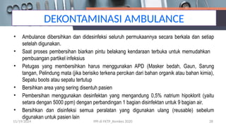 DEKONTAMINASI AMBULANCE
• Ambulance dibersihkan dan didesinfeksi seluruh permukaannya secara berkala dan setiap
setelah digunakan.
• Saat proses pembersihan biarkan pintu belakang kendaraan terbuka untuk memudahkan
pembuangan partikel infeksius
• Petugas yang membersihkan harus menggunakan APD (Masker bedah, Gaun, Sarung
tangan, Pelindung mata (jika berisiko terkena percikan dari bahan organik atau bahan kimia),
Sepatu boots atau sepatu tertutup
• Bersihkan area yang sering disentuh pasien
• Pembersihan menggunakan desinfektan yang mengandung 0,5% natrium hipoklorit (yaitu
setara dengan 5000 ppm) dengan perbandingan 1 bagian disinfektan untuk 9 bagian air.
• Bersihkan dan disinfeksi semua peralatan yang digunakan ulang (reusable) sebelum
digunakan untuk pasien lain
11/19/2024 PPI di FKTP_Kemkes 2020 28
 