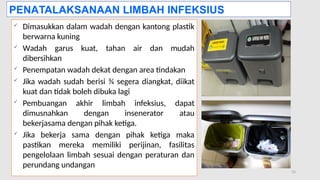 11/19/2024 PPI di FKTP_Kemkes 2020 33
 Dimasukkan dalam wadah dengan kantong plastik
berwarna kuning
 Wadah garus kuat, tahan air dan mudah
dibersihkan
 Penempatan wadah dekat dengan area tindakan
 Jika wadah sudah berisi ¾ segera diangkat, diikat
kuat dan tidak boleh dibuka lagi
 Pembuangan akhir limbah infeksius, dapat
dimusnahkan dengan insenerator atau
bekerjasama dengan pihak ketiga.
 Jika bekerja sama dengan pihak ketiga maka
pastikan mereka memiliki perijinan, fasilitas
pengelolaan limbah sesuai dengan peraturan dan
perundang undangan
PENATALAKSANAAN LIMBAH INFEKSIUS
 