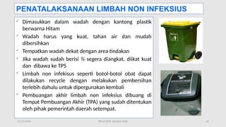 11/19/2024 PPI di FKTP_Kemkes 2020 34
 Dimasukkan dalam wadah dengan kantong plastik
berwarna Hitam
 Wadah harus yang kuat, tahan air dan mudah
dibersihkan
 Tempatkan wadah dekat dengan area tindakan
 Jika wadah sudah berisi ¾ segera diangkat, diikat kuat
dan dibawa ke TPS
 Limbah non infekisus seperti botol-botol obat dapat
dilakukan recycle dengan melakukan pembersihan
terlebih dahulu untuk dipergunakan kembali
 Pembuangan akhir limbah non infeksius dibuang di
Tempat Pembuangan Akhir (TPA) yang sudah ditentukan
oleh pihak pemerintah daerah setempat.
PENATALAKSANAAN LIMBAH NON INFEKSIUS
 