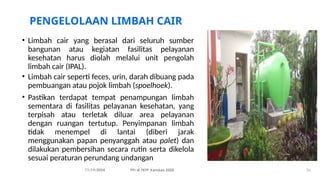 PENGELOLAAN LIMBAH CAIR
• Limbah cair yang berasal dari seluruh sumber
bangunan atau kegiatan fasilitas pelayanan
kesehatan harus diolah melalui unit pengolah
limbah cair (IPAL).
• Limbah cair seperti feces, urin, darah dibuang pada
pembuangan atau pojok limbah (spoelhoek).
• Pastikan terdapat tempat penampungan limbah
sementara di fasilitas pelayanan kesehatan, yang
terpisah atau terletak diluar area pelayanan
dengan ruangan tertutup. Penyimpanan limbah
tidak menempel di lantai (diberi jarak
menggunakan papan penyanggah atau palet) dan
dilakukan pembersihan secara rutin serta dikelola
sesuai peraturan perundang undangan
11/19/2024 PPI di FKTP_Kemkes 2020 36
 