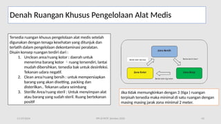 11/19/2024 PPI di FKTP_Kemkes 2020 43
Denah Ruangan Khusus Pengelolaan Alat Medis
Tersedia ruangan khusus pengelolaan alat medis setelah
digunakan dengan tenaga kesehatan yang ditunjuk dan
terlatih dalam pengelolaan dekontaminasi peralatan.
Disain konsep ruangan terdiri dari :
1. Unclean area/ruang kotor : daerah untuk
menerima barang kotor ruang tersendiri, lantai

mudah dibersihkan, tersedia bak untuk desinfeksi.
Tekanan udara negatif.
2. Clean area/ruang bersih : untuk mempersiapkan
barang yang akan disetting, packing dan
disterilkan.. Tekanan udara seimbang
3. Sterille Area/ruang steril : Untuk menyimpan alat
atau barang yang sudah steril. Ruang bertekanan
positif
Jika tidak memungkinkan dengan 3 (tiga ) ruangan
terpisah tersedia maka minimal di satu ruangan dengan
masing masing jarak zona minimal 2 meter.
 