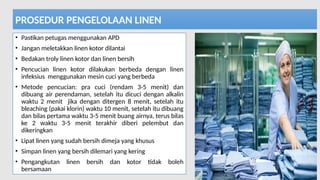 11/19/2024 PPI di FKTP_Kemkes 2020 46
PROSEDUR PENGELOLAAN LINEN
• Pastikan petugas menggunakan APD
• Jangan meletakkan linen kotor dilantai
• Bedakan troly linen kotor dan linen bersih
• Pencucian linen kotor dilakukan berbeda dengan linen
infeksius menggunakan mesin cuci yang berbeda
• Metode pencucian: pra cuci (rendam 3-5 menit) dan
dibuang air perendaman, setelah itu dicuci dengan alkalin
waktu 2 menit jika dengan ditergen 8 menit, setelah itu
bleaching (pakai klorin) waktu 10 menit, setelah itu dibuang
dan bilas pertama waktu 3-5 menit buang airnya, terus bilas
ke 2 waktu 3-5 menit terakhir diberi pelembut dan
dikeringkan
• Lipat linen yang sudah bersih dimeja yang khusus
• Simpan linen yang bersih dilemari yang kering
• Pengangkutan linen bersih dan kotor tidak boleh
bersamaan
 